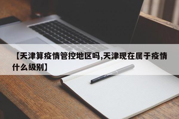 【天津算疫情管控地区吗,天津现在属于疫情什么级别】