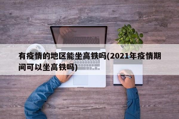 有疫情的地区能坐高铁吗(2021年疫情期间可以坐高铁吗)