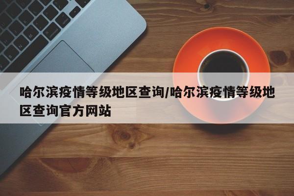 哈尔滨疫情等级地区查询/哈尔滨疫情等级地区查询官方网站