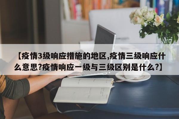 【疫情3级响应措施的地区,疫情三级响应什么意思?疫情响应一级与三级区别是什么?】