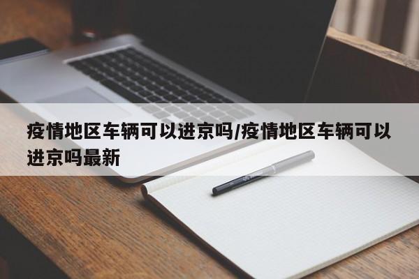 疫情地区车辆可以进京吗/疫情地区车辆可以进京吗最新