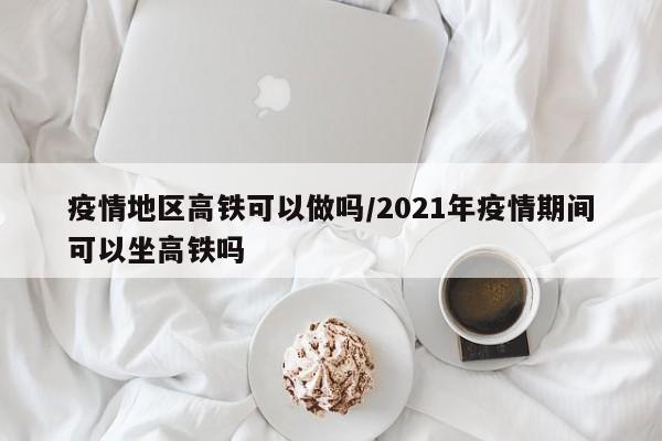 疫情地区高铁可以做吗/2021年疫情期间可以坐高铁吗