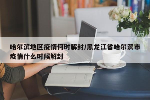 哈尔滨地区疫情何时解封/黑龙江省哈尔滨市疫情什么时候解封