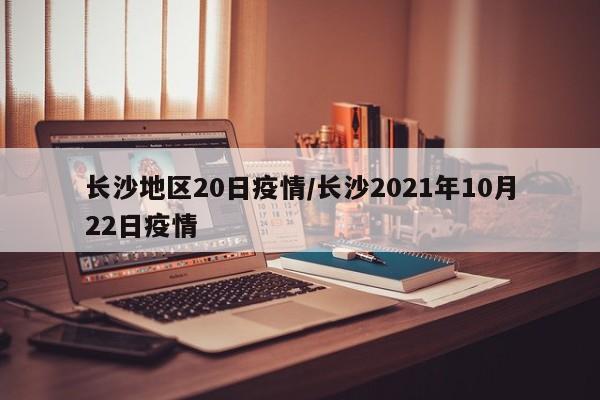 长沙地区20日疫情/长沙2021年10月22日疫情